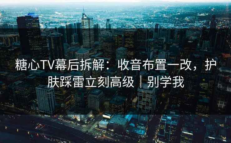 糖心TV幕后拆解：收音布置一改，护肤踩雷立刻高级｜别学我