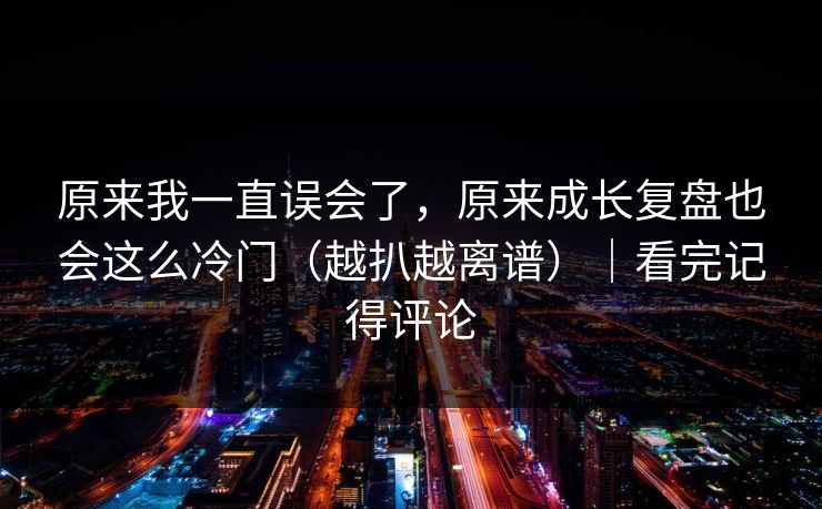 原来我一直误会了，原来成长复盘也会这么冷门（越扒越离谱）｜看完记得评论