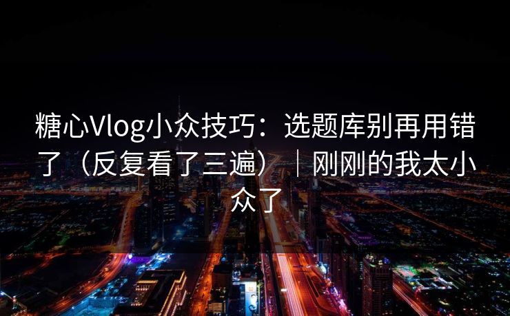 糖心Vlog小众技巧：选题库别再用错了（反复看了三遍）｜刚刚的我太小众了