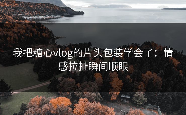 我把糖心vlog的片头包装学会了：情感拉扯瞬间顺眼