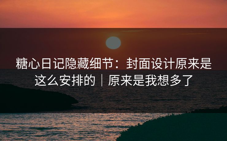 糖心日记隐藏细节：封面设计原来是这么安排的｜原来是我想多了