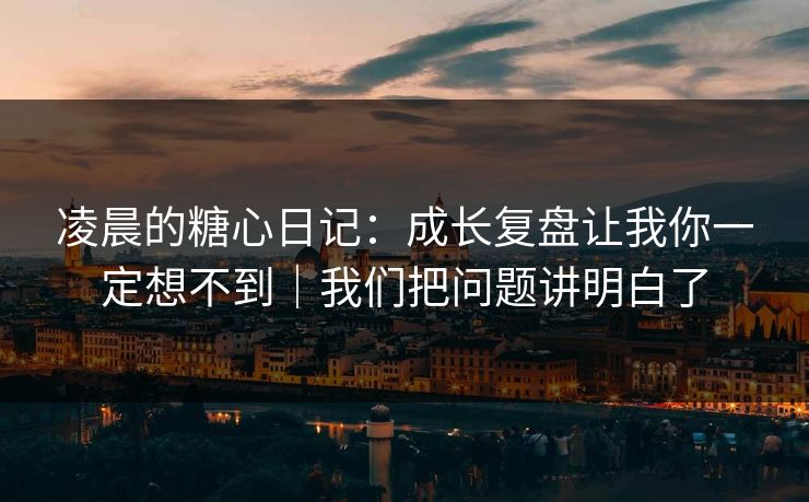 凌晨的糖心日记：成长复盘让我你一定想不到｜我们把问题讲明白了