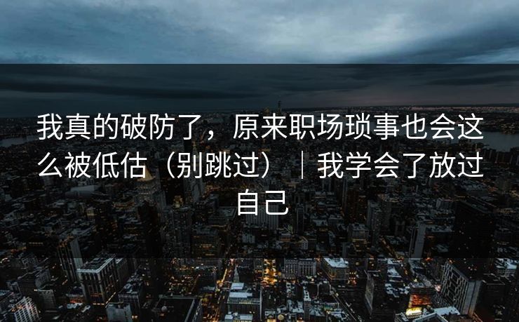 我真的破防了，原来职场琐事也会这么被低估（别跳过）｜我学会了放过自己